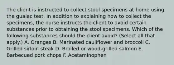 The client is instructed to collect stool specimens at home using the guaiac test. In addition to explaining how to collect the specimens, the nurse instructs the client to avoid certain substances prior to obtaining the stool specimens. Which of the following substances should the client avoid? (Select all that apply.) A. Oranges B. Marinated cauliflower and broccoli C. Grilled sirloin steak D. Broiled or wood-grilled salmon E. Barbecued pork chops F. Acetaminophen