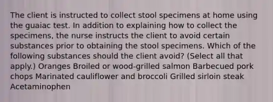 The client is instructed to collect stool specimens at home using the guaiac test. In addition to explaining how to collect the specimens, the nurse instructs the client to avoid certain substances prior to obtaining the stool specimens. Which of the following substances should the client avoid? (Select all that apply.) Oranges Broiled or wood-grilled salmon Barbecued pork chops Marinated cauliflower and broccoli Grilled sirloin steak Acetaminophen