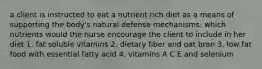 a client is instructed to eat a nutrient rich diet as a means of supporting the body's natural defense mechanisms. which nutrients would the nurse encourage the client to include in her diet 1. fat soluble vitamins 2. dietary fiber and oat bran 3. low fat food with essential fatty acid 4. vitamins A C E and selenium