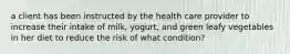 a client has been instructed by the health care provider to increase their intake of milk, yogurt, and green leafy vegetables in her diet to reduce the risk of what condition?