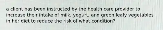 a client has been instructed by the health care provider to increase their intake of milk, yogurt, and green leafy vegetables in her diet to reduce the risk of what condition?