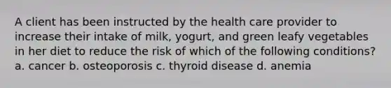 A client has been instructed by the health care provider to increase their intake of milk, yogurt, and green leafy vegetables in her diet to reduce the risk of which of the following conditions? a. cancer b. osteoporosis c. thyroid disease d. anemia