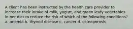 A client has been instructed by the health care provider to increase their intake of milk, yogurt, and green leafy vegetables in her diet to reduce the risk of which of the following conditions? a. anemia b. thyroid disease c. cancer d. osteoporosis