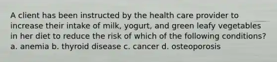 A client has been instructed by the health care provider to increase their intake of milk, yogurt, and green leafy vegetables in her diet to reduce the risk of which of the following conditions? a. anemia b. thyroid disease c. cancer d. osteoporosis