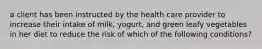 a client has been instructed by the health care provider to increase their intake of milk, yogurt, and green leafy vegetables in her diet to reduce the risk of which of the following conditions?