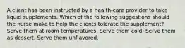 A client has been instructed by a health-care provider to take liquid supplements. Which of the following suggestions should the nurse make to help the clients tolerate the supplement? Serve them at room temperatures. Serve them cold. Serve them as dessert. Serve them unflavored.