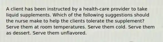 A client has been instructed by a health-care provider to take liquid supplements. Which of the following suggestions should the nurse make to help the clients tolerate the supplement? Serve them at room temperatures. Serve them cold. Serve them as dessert. Serve them unflavored.