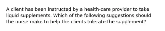 A client has been instructed by a health-care provider to take liquid supplements. Which of the following suggestions should the nurse make to help the clients tolerate the supplement?