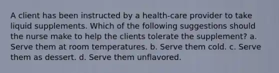 A client has been instructed by a health-care provider to take liquid supplements. Which of the following suggestions should the nurse make to help the clients tolerate the supplement? a. Serve them at room temperatures. b. Serve them cold. c. Serve them as dessert. d. Serve them unflavored.