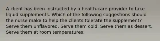 A client has been instructed by a health-care provider to take liquid supplements. Which of the following suggestions should the nurse make to help the clients tolerate the supplement? Serve them unflavored. Serve them cold. Serve them as dessert. Serve them at room temperatures.