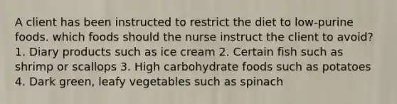 A client has been instructed to restrict the diet to low-purine foods. which foods should the nurse instruct the client to avoid? 1. Diary products such as ice cream 2. Certain fish such as shrimp or scallops 3. High carbohydrate foods such as potatoes 4. Dark green, leafy vegetables such as spinach