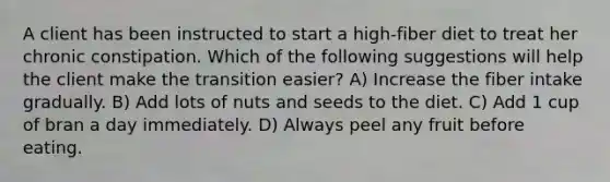 A client has been instructed to start a high-fiber diet to treat her chronic constipation. Which of the following suggestions will help the client make the transition easier? A) Increase the fiber intake gradually. B) Add lots of nuts and seeds to the diet. C) Add 1 cup of bran a day immediately. D) Always peel any fruit before eating.