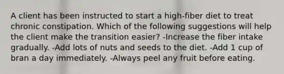 A client has been instructed to start a high-fiber diet to treat chronic constipation. Which of the following suggestions will help the client make the transition easier? -Increase the fiber intake gradually. -Add lots of nuts and seeds to the diet. -Add 1 cup of bran a day immediately. -Always peel any fruit before eating.