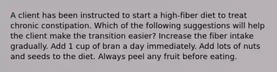 A client has been instructed to start a high-fiber diet to treat chronic constipation. Which of the following suggestions will help the client make the transition easier? Increase the fiber intake gradually. Add 1 cup of bran a day immediately. Add lots of nuts and seeds to the diet. Always peel any fruit before eating.