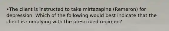 •The client is instructed to take mirtazapine (Remeron) for depression. Which of the following would best indicate that the client is complying with the prescribed regimen?