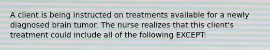 A client is being instructed on treatments available for a newly diagnosed brain tumor. The nurse realizes that this client's treatment could include all of the following EXCEPT: