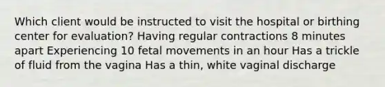 Which client would be instructed to visit the hospital or birthing center for evaluation? Having regular contractions 8 minutes apart Experiencing 10 fetal movements in an hour Has a trickle of fluid from the vagina Has a thin, white vaginal discharge