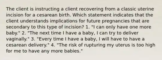 The client is instructing a client recovering from a classic uterine incision for a cesarean birth. Which statement indicates that the client understands implications for future pregnancies that are secondary to this type of incision? 1. "I can only have one more baby." 2. "The next time I have a baby, I can try to deliver vaginally." 3. "Every time I have a baby, I will have to have a cesarean delivery." 4. "The risk of rupturing my uterus is too high for me to have any more babies."