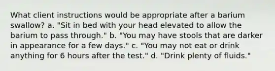 What client instructions would be appropriate after a barium swallow? a. "Sit in bed with your head elevated to allow the barium to pass through." b. "You may have stools that are darker in appearance for a few days." c. "You may not eat or drink anything for 6 hours after the test." d. "Drink plenty of fluids."