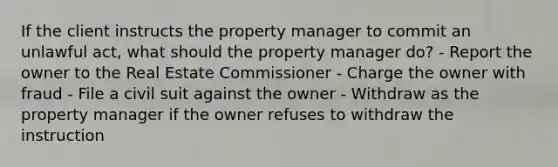 If the client instructs the property manager to commit an unlawful act, what should the property manager do? - Report the owner to the Real Estate Commissioner - Charge the owner with fraud - File a civil suit against the owner - Withdraw as the property manager if the owner refuses to withdraw the instruction