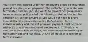 Your client was insured under her employer's group life insurance plan at her place of employment. She contacted you as she was terminated from her job. She wants to convert her group policy to an individual policy. All of the following statements about her situation are correct EXCEPT A. She would not need to prove insurability for a conversion policy. B. Application for an individual policy and the first premium payment must be made within 31 days of termination of employment. C. Should she convert to individual coverage, the premium will be based upon her current age and risk class. D. She will be able to convert to term insurance.