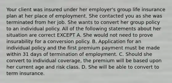 Your client was insured under her employer's group life insurance plan at her place of employment. She contacted you as she was terminated from her job. She wants to convert her group policy to an individual policy. All of the following statements about her situation are correct EXCEPT A. She would not need to prove insurability for a conversion policy. B. Application for an individual policy and the first premium payment must be made within 31 days of termination of employment. C. Should she convert to individual coverage, the premium will be based upon her current age and risk class. D. She will be able to convert to term insurance.