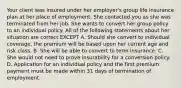 Your client was insured under her employer's group life insurance plan at her place of employment. She contacted you as she was terminated from her job. She wants to convert her group policy to an individual policy. All of the following statements about her situation are correct EXCEPT A. Should she convert to individual coverage, the premium will be based upon her current age and risk class. B. She will be able to convert to term insurance. C. She would not need to prove insurability for a conversion policy. D. Application for an individual policy and the first premium payment must be made within 31 days of termination of employment.