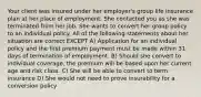 Your client was insured under her employer's group life insurance plan at her place of employment. She contacted you as she was terminated from her job. She wants to convert her group policy to an individual policy. All of the following statements about her situation are correct EXCEPT A) Application for an individual policy and the first premium payment must be made within 31 days of termination of employment. B) Should she convert to individual coverage, the premium will be based upon her current age and risk class. C) She will be able to convert to term insurance D) She would not need to prove insurability for a conversion policy