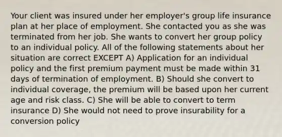 Your client was insured under her employer's group life insurance plan at her place of employment. She contacted you as she was terminated from her job. She wants to convert her group policy to an individual policy. All of the following statements about her situation are correct EXCEPT A) Application for an individual policy and the first premium payment must be made within 31 days of termination of employment. B) Should she convert to individual coverage, the premium will be based upon her current age and risk class. C) She will be able to convert to term insurance D) She would not need to prove insurability for a conversion policy