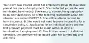 Your client was insured under her employer's group life insurance plan at her place of employment. She contacted you as she was terminated from her job. She wants to convert her group policy to an individual policy. All of the following statements about her situation are correct EXCEPT A. She will be able to convert to term insurance. B. She would not need to prove insurability for a conversion policy. C. Application for an individual policy and the first premium payment must be made within 31 days of termination of employment. D. Should she convert to individual coverage, the premium will be based upon her current age and risk class.