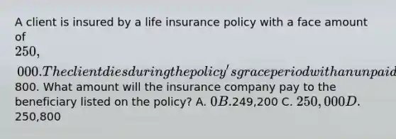 A client is insured by a life insurance policy with a face amount of 250,000. The client dies during the policy's grace period with an unpaid premium of800. What amount will the insurance company pay to the beneficiary listed on the policy? A. 0 B.249,200 C. 250,000 D.250,800