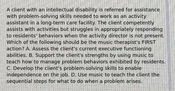 A client with an intellectual disability is referred for assistance with problem-solving skills needed to work as an activity assistant in a long-term care facility. The client competently assists with activities but struggles in appropriately responding to residents' behaviors when the activity director is not present. Which of the following should be the music therapist's FIRST action? A. Assess the client's current executive functioning abilities. B. Support the client's strengths by using music to teach how to manage problem behaviors exhibited by residents. C. Develop the client's problem-solving skills to enable independence on the job. D. Use music to teach the client the sequential steps for what to do when a problem arises.