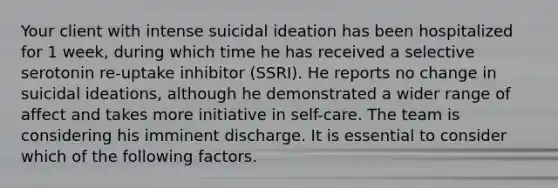 Your client with intense suicidal ideation has been hospitalized for 1 week, during which time he has received a selective serotonin re-uptake inhibitor (SSRI). He reports no change in suicidal ideations, although he demonstrated a wider range of affect and takes more initiative in self-care. The team is considering his imminent discharge. It is essential to consider which of the following factors.