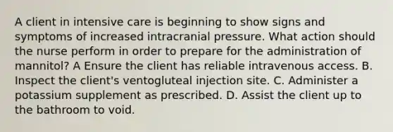 A client in intensive care is beginning to show signs and symptoms of increased intracranial pressure. What action should the nurse perform in order to prepare for the administration of mannitol? A Ensure the client has reliable intravenous access. B. Inspect the client's ventogluteal injection site. C. Administer a potassium supplement as prescribed. D. Assist the client up to the bathroom to void.