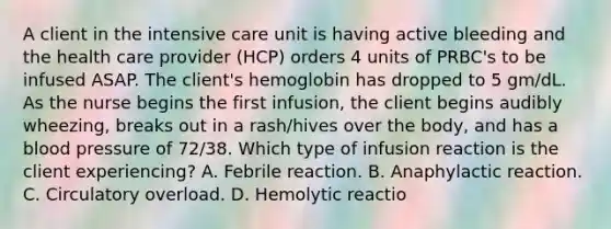 A client in the intensive care unit is having active bleeding and the health care provider (HCP) orders 4 units of PRBC's to be infused ASAP. The client's hemoglobin has dropped to 5 gm/dL. As the nurse begins the first infusion, the client begins audibly wheezing, breaks out in a rash/hives over the body, and has a blood pressure of 72/38. Which type of infusion reaction is the client experiencing? A. Febrile reaction. B. Anaphylactic reaction. C. Circulatory overload. D. Hemolytic reactio