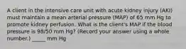 A client in the intensive care unit with acute kidney injury (AKI) must maintain a mean arterial pressure (MAP) of 65 mm Hg to promote kidney perfusion. What is the client's MAP if the blood pressure is 98/50 mm Hg? (Record your answer using a whole number.) _____ mm Hg