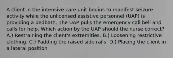 A client in the intensive care unit begins to manifest seizure activity while the unlicensed assistive personnel (UAP) is providing a bedbath. The UAP pulls the emergency call bell and calls for help. Which action by the UAP should the nurse correct? A.) Restraining the client's extremities. B.) Loosening restrictive clothing. C.) Padding the raised side rails. D.) Placing the client in a lateral position