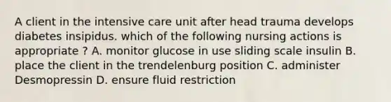 A client in the intensive care unit after head trauma develops diabetes insipidus. which of the following nursing actions is appropriate ? A. monitor glucose in use sliding scale insulin B. place the client in the trendelenburg position C. administer Desmopressin D. ensure fluid restriction