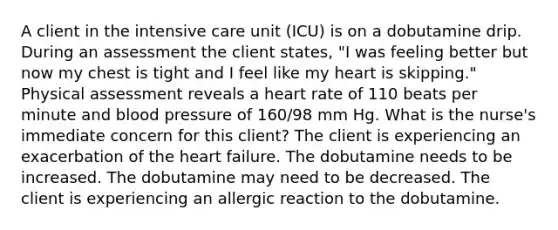 A client in the intensive care unit (ICU) is on a dobutamine drip. During an assessment the client states, "I was feeling better but now my chest is tight and I feel like my heart is skipping." Physical assessment reveals a heart rate of 110 beats per minute and blood pressure of 160/98 mm Hg. What is the nurse's immediate concern for this client? The client is experiencing an exacerbation of the heart failure. The dobutamine needs to be increased. The dobutamine may need to be decreased. The client is experiencing an allergic reaction to the dobutamine.