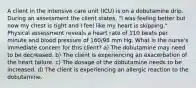 A client in the intensive care unit (ICU) is on a dobutamine drip. During an assessment the client states, "I was feeling better but now my chest is tight and I feel like my heart is skipping." Physical assessment reveals a heart rate of 110 beats per minute and blood pressure of 160/98 mm Hg. What is the nurse's immediate concern for this client? a) The dobutamine may need to be decreased. b) The client is experiencing an exacerbation of the heart failure. c) The dosage of the dobutamine needs to be increased. d) The client is experiencing an allergic reaction to the dobutamine.