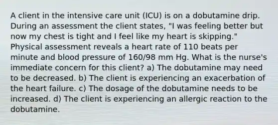 A client in the intensive care unit (ICU) is on a dobutamine drip. During an assessment the client states, "I was feeling better but now my chest is tight and I feel like my heart is skipping." Physical assessment reveals a heart rate of 110 beats per minute and <a href='https://www.questionai.com/knowledge/kD0HacyPBr-blood-pressure' class='anchor-knowledge'>blood pressure</a> of 160/98 mm Hg. What is the nurse's immediate concern for this client? a) The dobutamine may need to be decreased. b) The client is experiencing an exacerbation of <a href='https://www.questionai.com/knowledge/kya8ocqc6o-the-heart' class='anchor-knowledge'>the heart</a> failure. c) The dosage of the dobutamine needs to be increased. d) The client is experiencing an allergic reaction to the dobutamine.