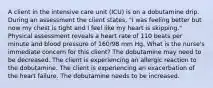 A client in the intensive care unit (ICU) is on a dobutamine drip. During an assessment the client states, "I was feeling better but now my chest is tight and I feel like my heart is skipping." Physical assessment reveals a heart rate of 110 beats per minute and blood pressure of 160/98 mm Hg. What is the nurse's immediate concern for this client? The dobutamine may need to be decreased. The client is experiencing an allergic reaction to the dobutamine. The client is experiencing an exacerbation of the heart failure. The dobutamine needs to be increased.