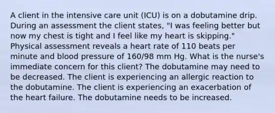 A client in the intensive care unit (ICU) is on a dobutamine drip. During an assessment the client states, "I was feeling better but now my chest is tight and I feel like my heart is skipping." Physical assessment reveals a heart rate of 110 beats per minute and blood pressure of 160/98 mm Hg. What is the nurse's immediate concern for this client? The dobutamine may need to be decreased. The client is experiencing an allergic reaction to the dobutamine. The client is experiencing an exacerbation of the heart failure. The dobutamine needs to be increased.