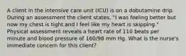 A client in the intensive care unit (ICU) is on a dobutamine drip. During an assessment the client states, "I was feeling better but now my chest is tight and I feel like my heart is skipping." Physical assessment reveals a heart rate of 110 beats per minute and blood pressure of 160/98 mm Hg. What is the nurse's immediate concern for this client?