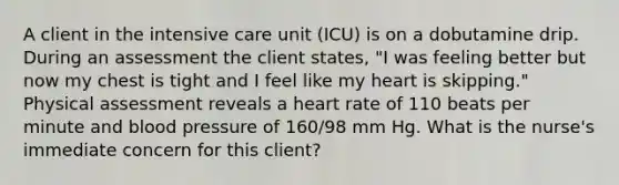 A client in the intensive care unit (ICU) is on a dobutamine drip. During an assessment the client states, "I was feeling better but now my chest is tight and I feel like my heart is skipping." Physical assessment reveals a heart rate of 110 beats per minute and <a href='https://www.questionai.com/knowledge/kD0HacyPBr-blood-pressure' class='anchor-knowledge'>blood pressure</a> of 160/98 mm Hg. What is the nurse's immediate concern for this client?