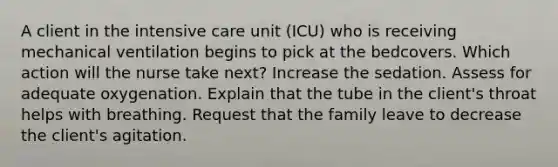 A client in the intensive care unit (ICU) who is receiving mechanical ventilation begins to pick at the bedcovers. Which action will the nurse take next? Increase the sedation. Assess for adequate oxygenation. Explain that the tube in the client's throat helps with breathing. Request that the family leave to decrease the client's agitation.