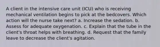 A client in the intensive care unit (ICU) who is receiving mechanical ventilation begins to pick at the bedcovers. Which action will the nurse take next? a. Increase the sedation. b. Assess for adequate oxygenation. c. Explain that the tube in the client's throat helps with breathing. d. Request that the family leave to decrease the client's agitation.