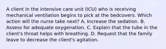 A client in the intensive care unit (ICU) who is receiving mechanical ventilation begins to pick at the bedcovers. Which action will the nurse take next? A. Increase the sedation. B. Assess for adequate oxygenation. C. Explain that the tube in the client's throat helps with breathing. D. Request that the family leave to decrease the client's agitation.