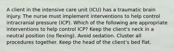 A client in the intensive care unit (ICU) has a traumatic brain injury. The nurse must implement interventions to help control intracranial pressure (ICP). Which of the following are appropriate interventions to help control ICP? Keep the client's neck in a neutral position (no flexing). Avoid sedation. Cluster all procedures together. Keep the head of the client's bed flat.