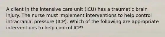 A client in the intensive care unit (ICU) has a traumatic brain injury. The nurse must implement interventions to help control intracranial pressure (ICP). Which of the following are appropriate interventions to help control ICP?